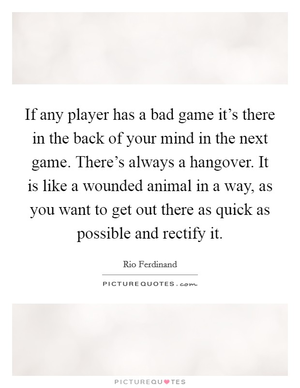 If any player has a bad game it's there in the back of your mind in the next game. There's always a hangover. It is like a wounded animal in a way, as you want to get out there as quick as possible and rectify it. Picture Quote #1