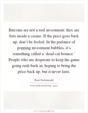 Bitcoins are not a real investment; they are bets inside a casino. If the price goes back up, don’t be fooled. In the parlance of popping investment bubbles, it’s something called a ‘dead-cat bounce.’ People who are desperate to keep the game going rush back in, hoping to bring the price back up, but it never lasts Picture Quote #1