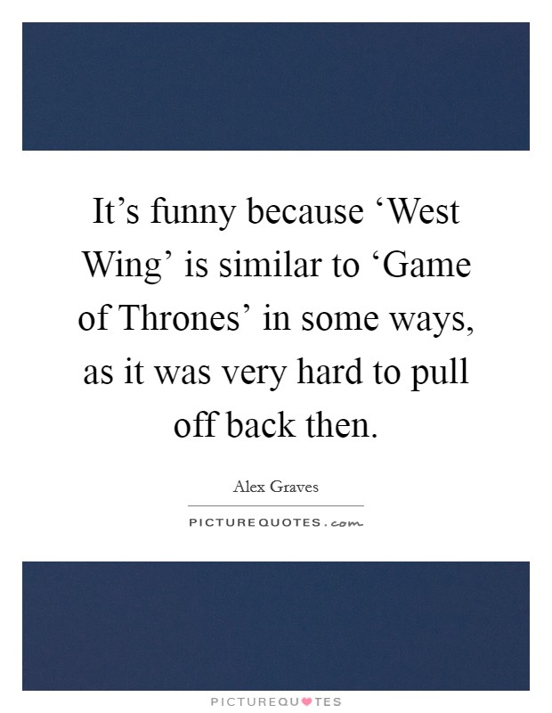 It's funny because ‘West Wing' is similar to ‘Game of Thrones' in some ways, as it was very hard to pull off back then. Picture Quote #1