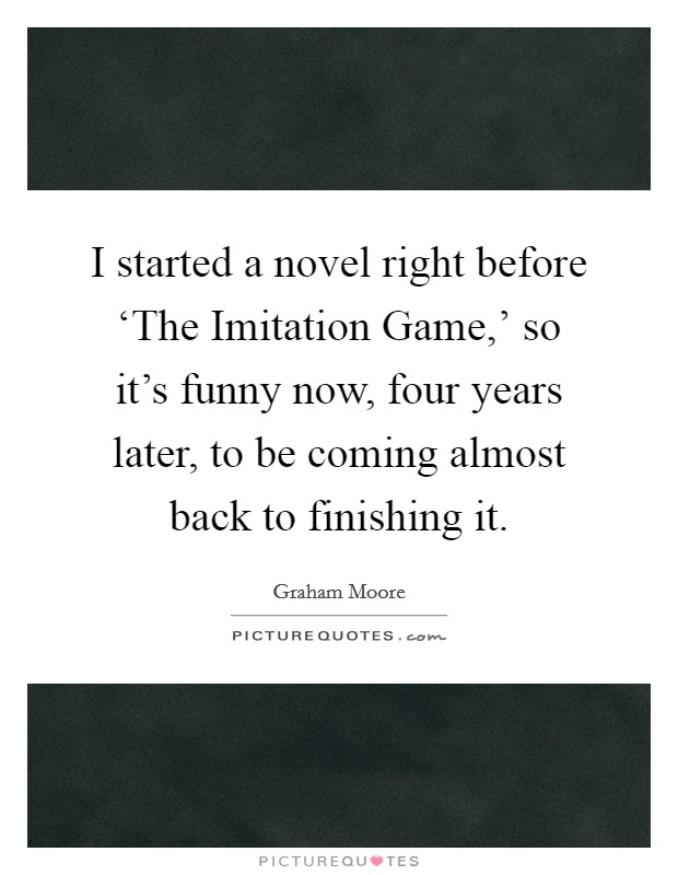 I started a novel right before ‘The Imitation Game,' so it's funny now, four years later, to be coming almost back to finishing it. Picture Quote #1