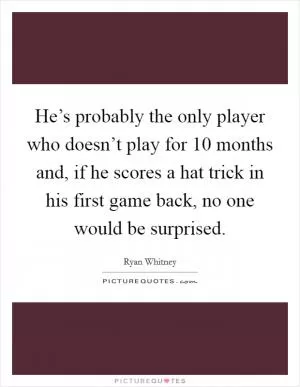 He’s probably the only player who doesn’t play for 10 months and, if he scores a hat trick in his first game back, no one would be surprised Picture Quote #1