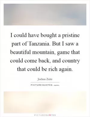 I could have bought a pristine part of Tanzania. But I saw a beautiful mountain, game that could come back, and country that could be rich again Picture Quote #1