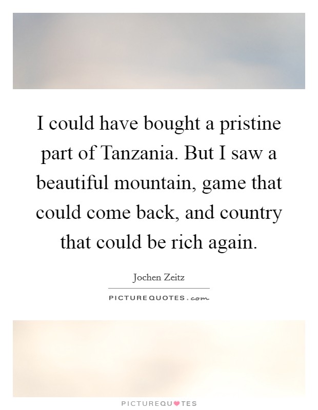 I could have bought a pristine part of Tanzania. But I saw a beautiful mountain, game that could come back, and country that could be rich again. Picture Quote #1