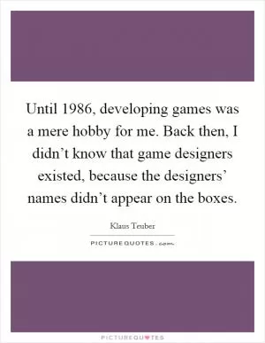 Until 1986, developing games was a mere hobby for me. Back then, I didn’t know that game designers existed, because the designers’ names didn’t appear on the boxes Picture Quote #1