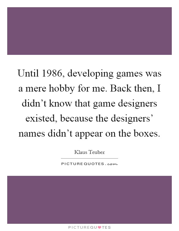 Until 1986, developing games was a mere hobby for me. Back then, I didn't know that game designers existed, because the designers' names didn't appear on the boxes. Picture Quote #1