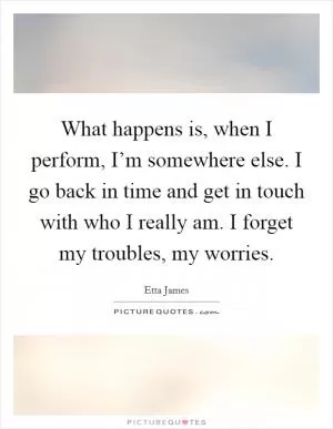 What happens is, when I perform, I’m somewhere else. I go back in time and get in touch with who I really am. I forget my troubles, my worries Picture Quote #1