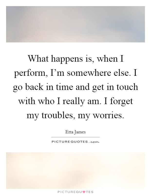 What happens is, when I perform, I'm somewhere else. I go back in time and get in touch with who I really am. I forget my troubles, my worries. Picture Quote #1