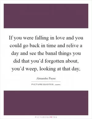 If you were falling in love and you could go back in time and relive a day and see the banal things you did that you’d forgotten about, you’d weep, looking at that day, Picture Quote #1