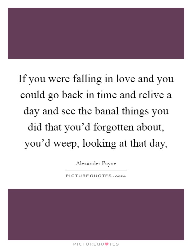 If you were falling in love and you could go back in time and relive a day and see the banal things you did that you'd forgotten about, you'd weep, looking at that day, Picture Quote #1