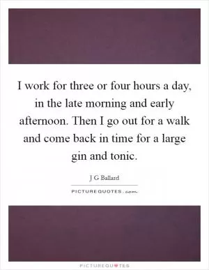 I work for three or four hours a day, in the late morning and early afternoon. Then I go out for a walk and come back in time for a large gin and tonic Picture Quote #1