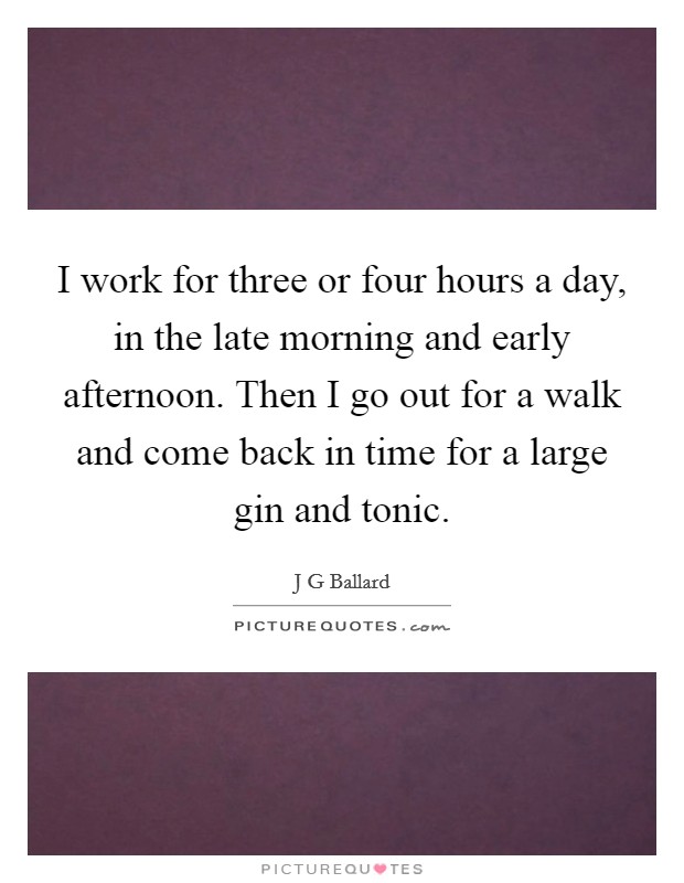 I work for three or four hours a day, in the late morning and early afternoon. Then I go out for a walk and come back in time for a large gin and tonic. Picture Quote #1