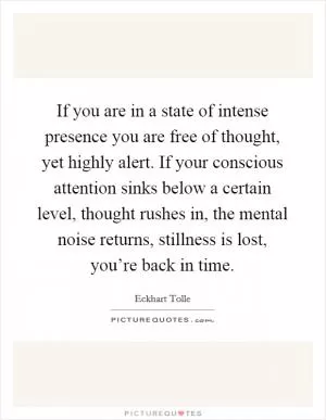 If you are in a state of intense presence you are free of thought, yet highly alert. If your conscious attention sinks below a certain level, thought rushes in, the mental noise returns, stillness is lost, you’re back in time Picture Quote #1