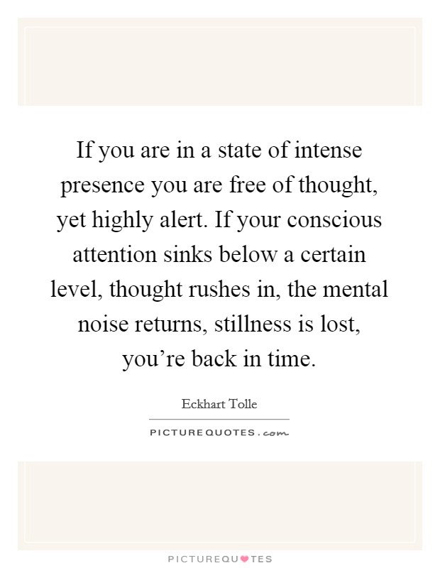 If you are in a state of intense presence you are free of thought, yet highly alert. If your conscious attention sinks below a certain level, thought rushes in, the mental noise returns, stillness is lost, you're back in time. Picture Quote #1