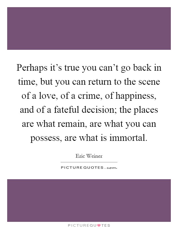 Perhaps it's true you can't go back in time, but you can return to the scene of a love, of a crime, of happiness, and of a fateful decision; the places are what remain, are what you can possess, are what is immortal. Picture Quote #1