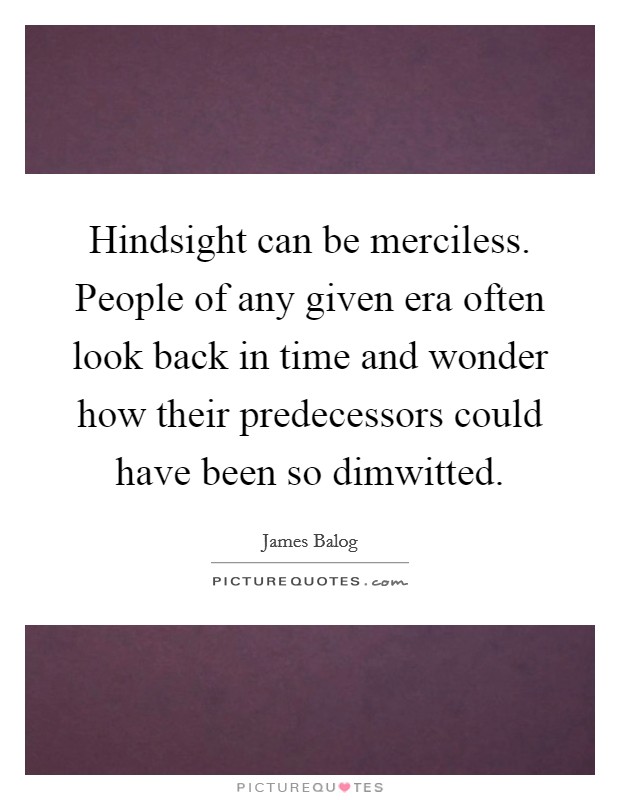 Hindsight can be merciless. People of any given era often look back in time and wonder how their predecessors could have been so dimwitted. Picture Quote #1