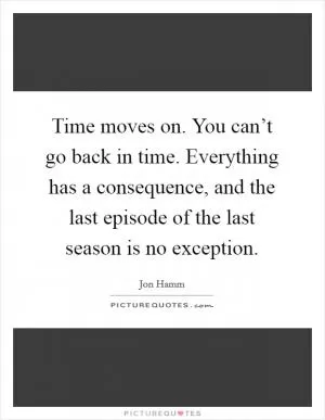 Time moves on. You can’t go back in time. Everything has a consequence, and the last episode of the last season is no exception Picture Quote #1