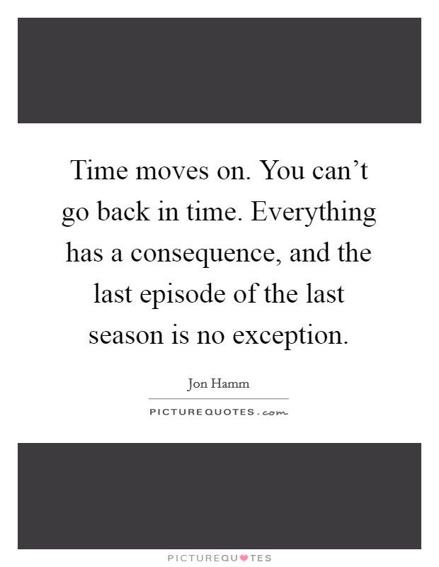 Time moves on. You can't go back in time. Everything has a consequence, and the last episode of the last season is no exception. Picture Quote #1