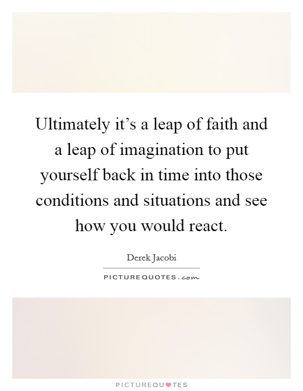 Ultimately it's a leap of faith and a leap of imagination to put yourself back in time into those conditions and situations and see how you would react. Picture Quote #1