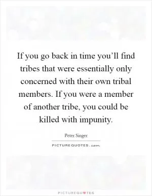 If you go back in time you’ll find tribes that were essentially only concerned with their own tribal members. If you were a member of another tribe, you could be killed with impunity Picture Quote #1