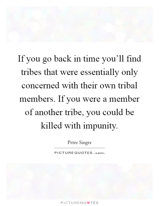 If you go back in time you'll find tribes that were essentially only concerned with their own tribal members. If you were a member of another tribe, you could be killed with impunity. Picture Quote #1