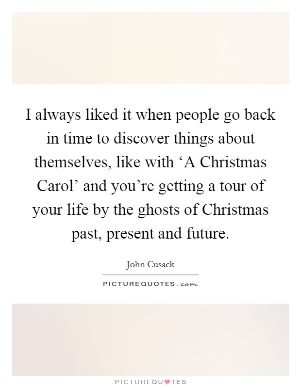 I always liked it when people go back in time to discover things about themselves, like with ‘A Christmas Carol' and you're getting a tour of your life by the ghosts of Christmas past, present and future. Picture Quote #1