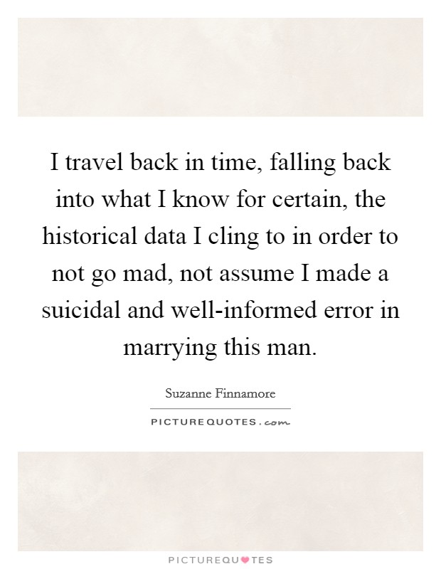I travel back in time, falling back into what I know for certain, the historical data I cling to in order to not go mad, not assume I made a suicidal and well-informed error in marrying this man. Picture Quote #1