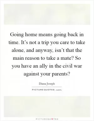 Going home means going back in time. It’s not a trip you care to take alone, and anyway, isn’t that the main reason to take a mate? So you have an ally in the civil war against your parents? Picture Quote #1