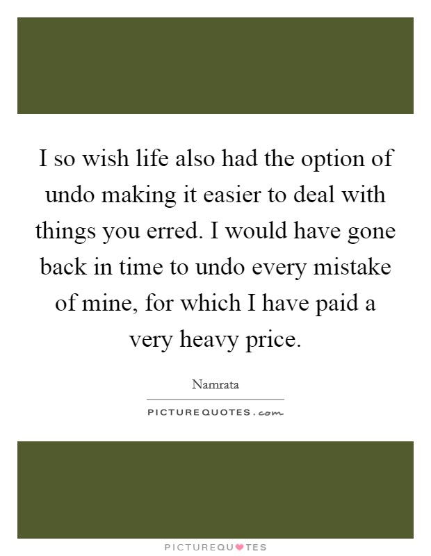 I so wish life also had the option of undo making it easier to deal with things you erred. I would have gone back in time to undo every mistake of mine, for which I have paid a very heavy price. Picture Quote #1