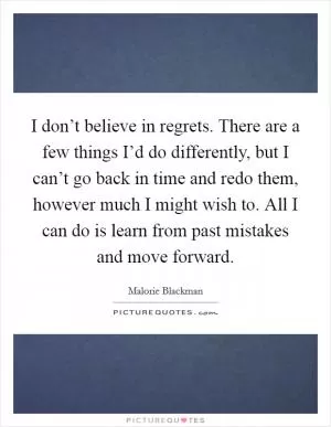 I don’t believe in regrets. There are a few things I’d do differently, but I can’t go back in time and redo them, however much I might wish to. All I can do is learn from past mistakes and move forward Picture Quote #1