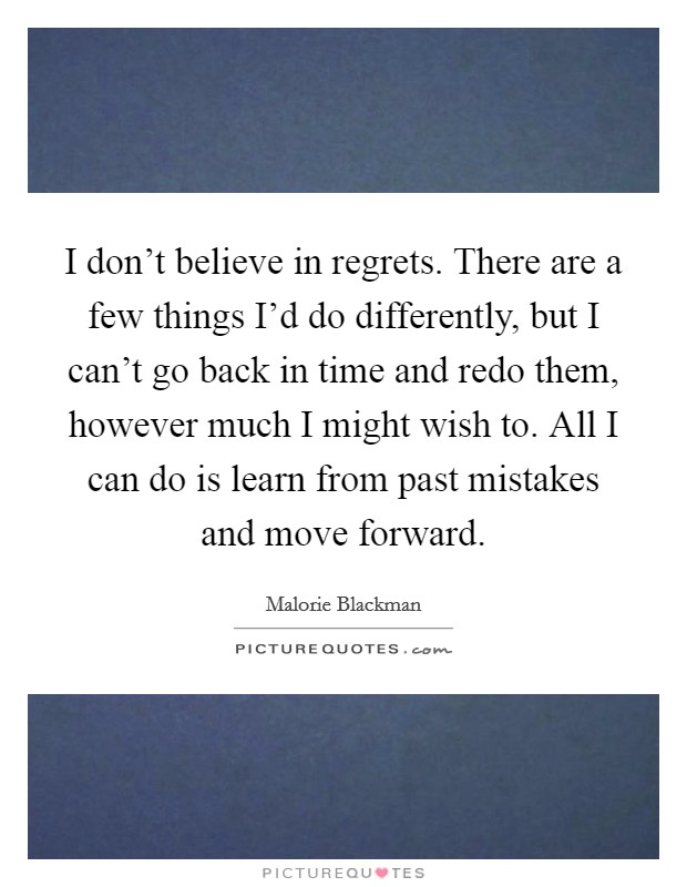 I don't believe in regrets. There are a few things I'd do differently, but I can't go back in time and redo them, however much I might wish to. All I can do is learn from past mistakes and move forward. Picture Quote #1
