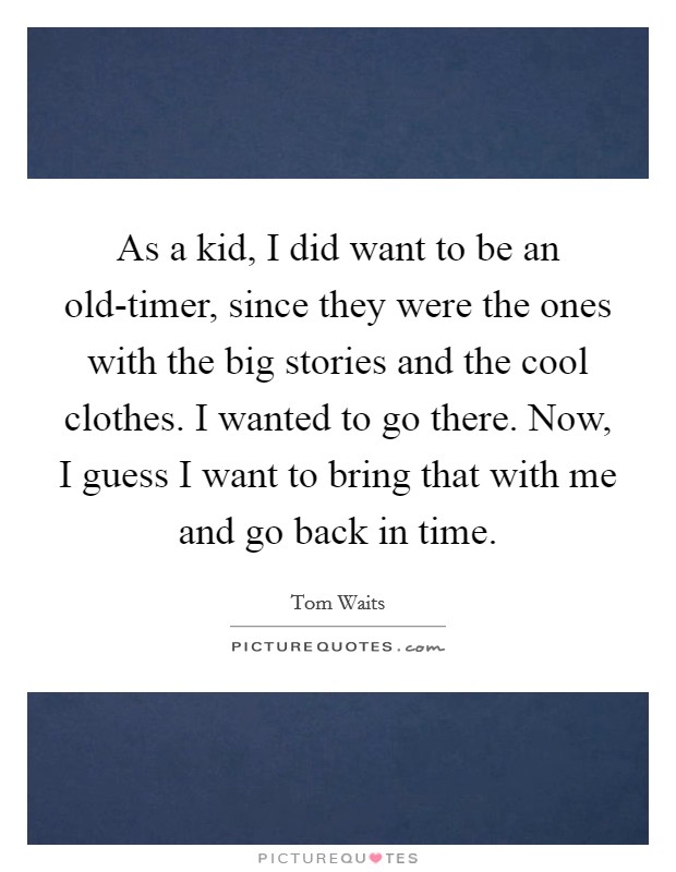 As a kid, I did want to be an old-timer, since they were the ones with the big stories and the cool clothes. I wanted to go there. Now, I guess I want to bring that with me and go back in time. Picture Quote #1
