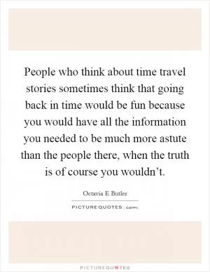 People who think about time travel stories sometimes think that going back in time would be fun because you would have all the information you needed to be much more astute than the people there, when the truth is of course you wouldn’t Picture Quote #1