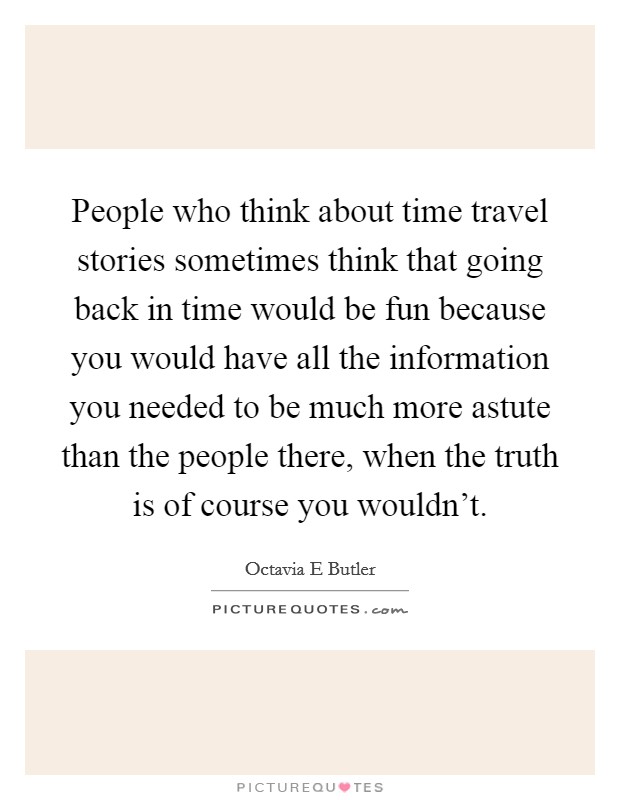 People who think about time travel stories sometimes think that going back in time would be fun because you would have all the information you needed to be much more astute than the people there, when the truth is of course you wouldn't. Picture Quote #1