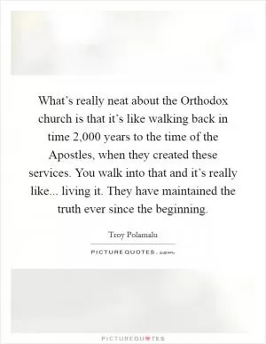 What’s really neat about the Orthodox church is that it’s like walking back in time 2,000 years to the time of the Apostles, when they created these services. You walk into that and it’s really like... living it. They have maintained the truth ever since the beginning Picture Quote #1