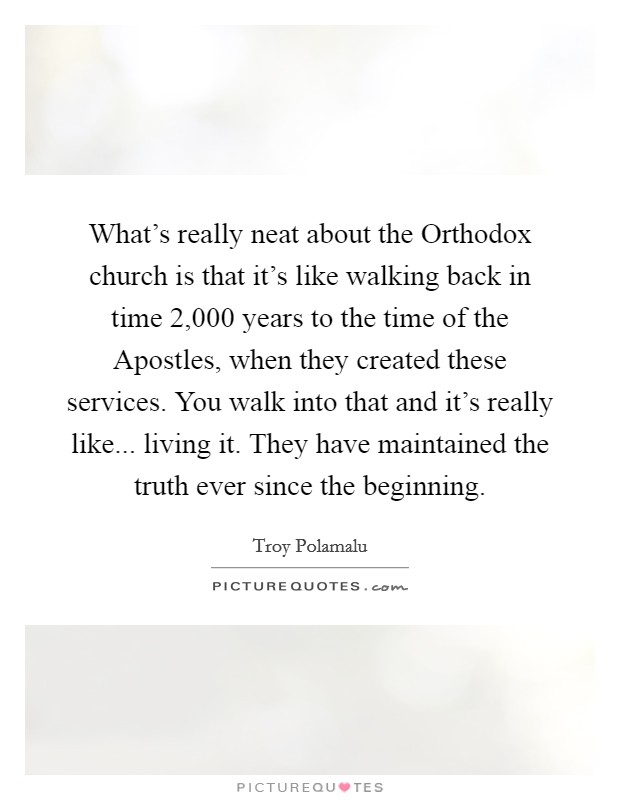 What's really neat about the Orthodox church is that it's like walking back in time 2,000 years to the time of the Apostles, when they created these services. You walk into that and it's really like... living it. They have maintained the truth ever since the beginning. Picture Quote #1
