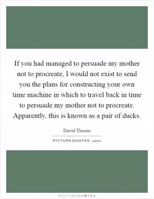 If you had managed to persuade my mother not to procreate, I would not exist to send you the plans for constructing your own time machine in which to travel back in time to persuade my mother not to procreate. Apparently, this is known as a pair of ducks Picture Quote #1