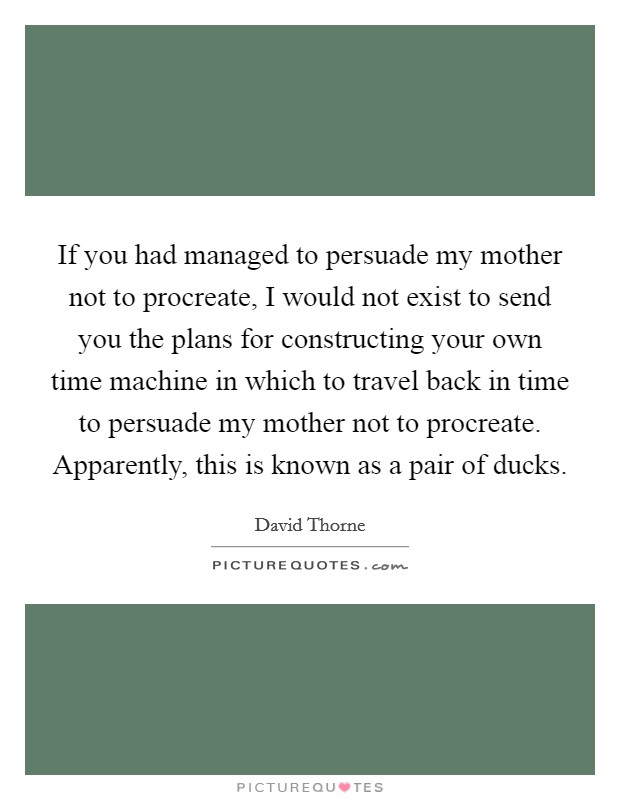 If you had managed to persuade my mother not to procreate, I would not exist to send you the plans for constructing your own time machine in which to travel back in time to persuade my mother not to procreate. Apparently, this is known as a pair of ducks. Picture Quote #1