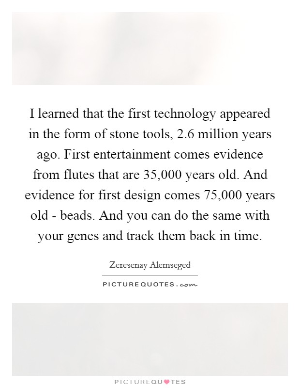 I learned that the first technology appeared in the form of stone tools, 2.6 million years ago. First entertainment comes evidence from flutes that are 35,000 years old. And evidence for first design comes 75,000 years old - beads. And you can do the same with your genes and track them back in time. Picture Quote #1