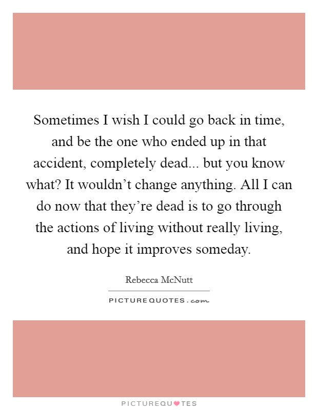 Sometimes I wish I could go back in time, and be the one who ended up in that accident, completely dead... but you know what? It wouldn't change anything. All I can do now that they're dead is to go through the actions of living without really living, and hope it improves someday. Picture Quote #1