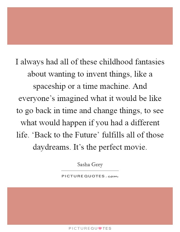 I always had all of these childhood fantasies about wanting to invent things, like a spaceship or a time machine. And everyone's imagined what it would be like to go back in time and change things, to see what would happen if you had a different life. ‘Back to the Future' fulfills all of those daydreams. It's the perfect movie. Picture Quote #1