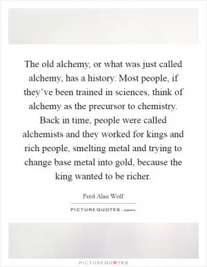 The old alchemy, or what was just called alchemy, has a history. Most people, if they’ve been trained in sciences, think of alchemy as the precursor to chemistry. Back in time, people were called alchemists and they worked for kings and rich people, smelting metal and trying to change base metal into gold, because the king wanted to be richer Picture Quote #1