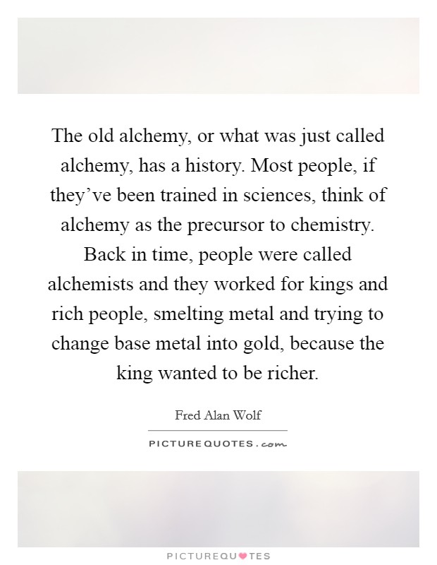 The old alchemy, or what was just called alchemy, has a history. Most people, if they've been trained in sciences, think of alchemy as the precursor to chemistry. Back in time, people were called alchemists and they worked for kings and rich people, smelting metal and trying to change base metal into gold, because the king wanted to be richer. Picture Quote #1