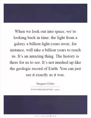When we look out into space, we’re looking back in time; the light from a galaxy a billion light-years away, for instance, will take a billion years to reach us. It’s an amazing thing. The history is there for us to see. It’s not mushed up like the geologic record of Earth. You can just see it exactly as it was Picture Quote #1