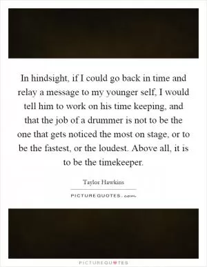 In hindsight, if I could go back in time and relay a message to my younger self, I would tell him to work on his time keeping, and that the job of a drummer is not to be the one that gets noticed the most on stage, or to be the fastest, or the loudest. Above all, it is to be the timekeeper Picture Quote #1