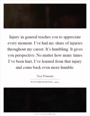 Injury in general teaches you to appreciate every moment. I’ve had my share of injuries throughout my career. It’s humbling. It gives you perspective. No matter how many times I’ve been hurt, I’ve learned from that injury and come back even more humble Picture Quote #1