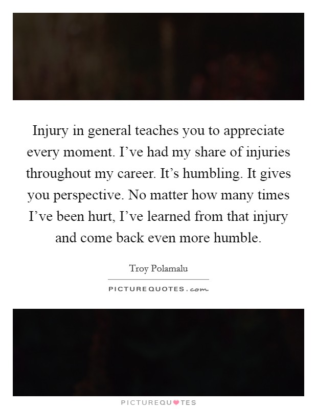 Injury in general teaches you to appreciate every moment. I've had my share of injuries throughout my career. It's humbling. It gives you perspective. No matter how many times I've been hurt, I've learned from that injury and come back even more humble. Picture Quote #1