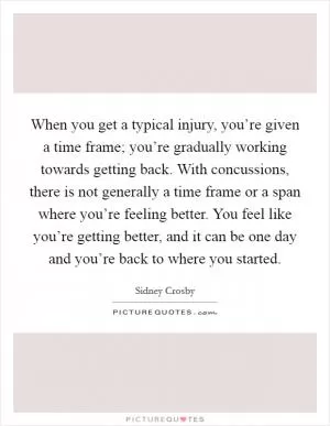 When you get a typical injury, you’re given a time frame; you’re gradually working towards getting back. With concussions, there is not generally a time frame or a span where you’re feeling better. You feel like you’re getting better, and it can be one day and you’re back to where you started Picture Quote #1