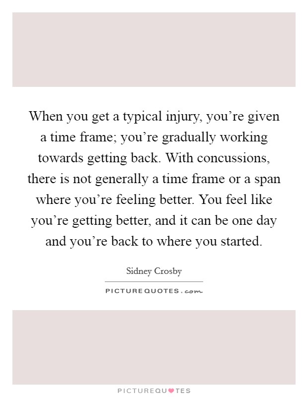 When you get a typical injury, you're given a time frame; you're gradually working towards getting back. With concussions, there is not generally a time frame or a span where you're feeling better. You feel like you're getting better, and it can be one day and you're back to where you started. Picture Quote #1
