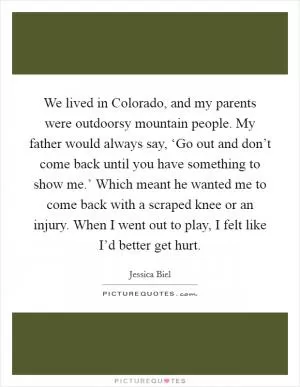 We lived in Colorado, and my parents were outdoorsy mountain people. My father would always say, ‘Go out and don’t come back until you have something to show me.’ Which meant he wanted me to come back with a scraped knee or an injury. When I went out to play, I felt like I’d better get hurt Picture Quote #1