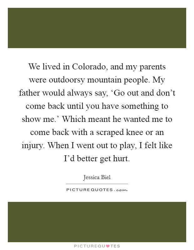 We lived in Colorado, and my parents were outdoorsy mountain people. My father would always say, ‘Go out and don't come back until you have something to show me.' Which meant he wanted me to come back with a scraped knee or an injury. When I went out to play, I felt like I'd better get hurt. Picture Quote #1